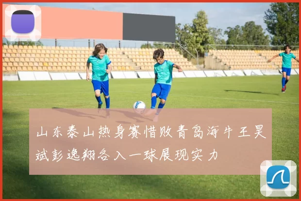 山东泰山热身赛惜败青岛海牛王昊斌彭逸翔各入一球展现实力