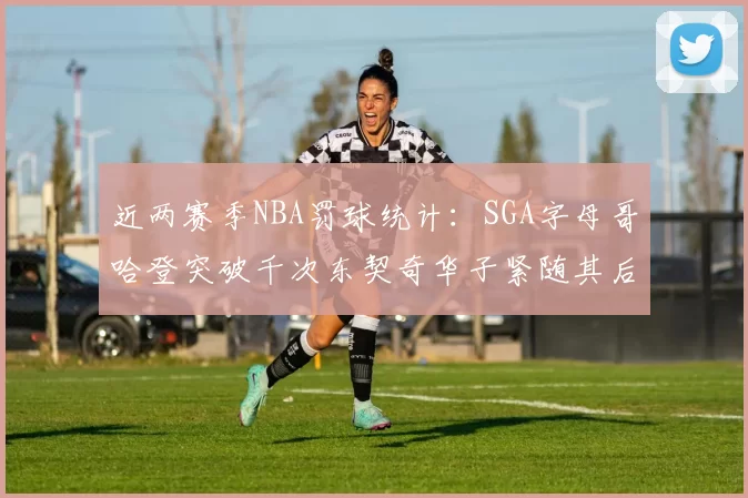近两赛季NBA罚球统计：SGA字母哥哈登突破千次东契奇华子紧随其后