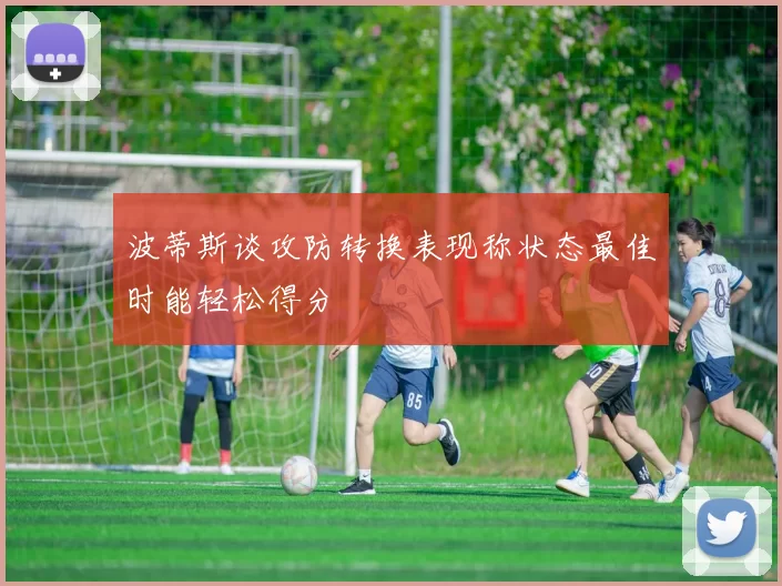 波蒂斯谈攻防转换表现称状态最佳时能轻松得分