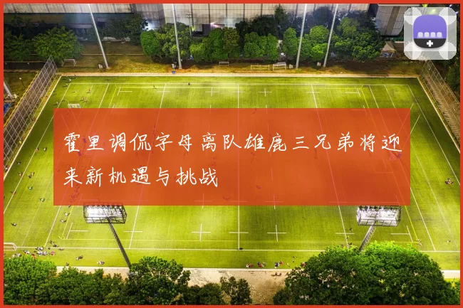 霍里调侃字母离队雄鹿三兄弟将迎来新机遇与挑战