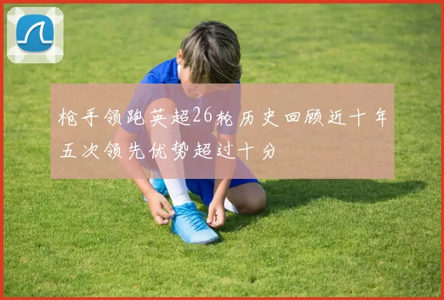 枪手领跑英超26轮历史回顾近十年五次领先优势超过十分