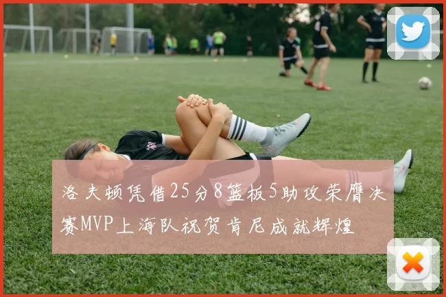 洛夫顿凭借25分8篮板5助攻荣膺决赛MVP上海队祝贺肯尼成就辉煌