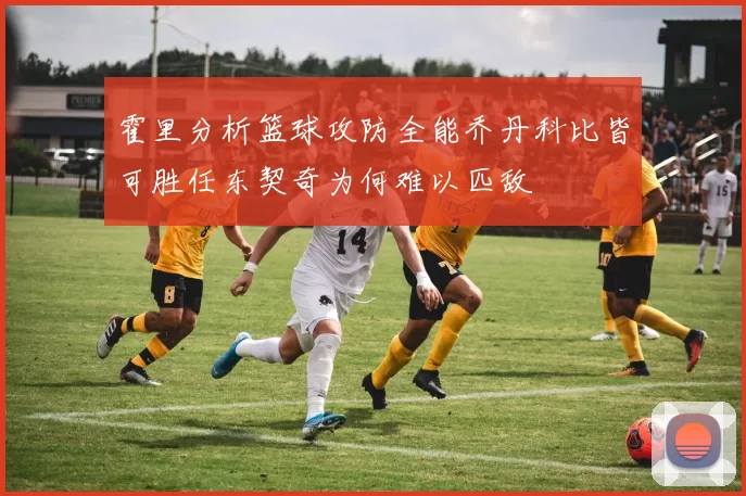 霍里分析篮球攻防全能乔丹科比皆可胜任东契奇为何难以匹敌