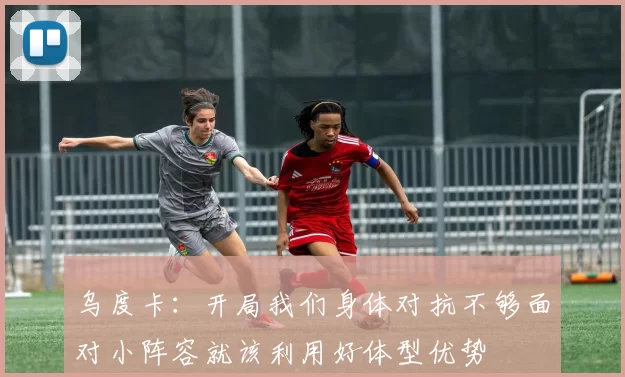 乌度卡：开局我们身体对抗不够面对小阵容就该利用好体型优势