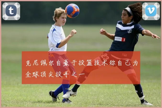 克尼佩尔自豪于投篮技术称自己为全球顶尖投手之一