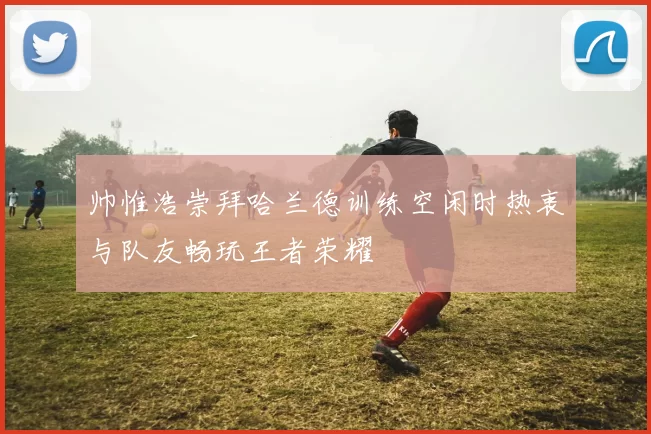 帅惟浩崇拜哈兰德训练空闲时热衷与队友畅玩王者荣耀