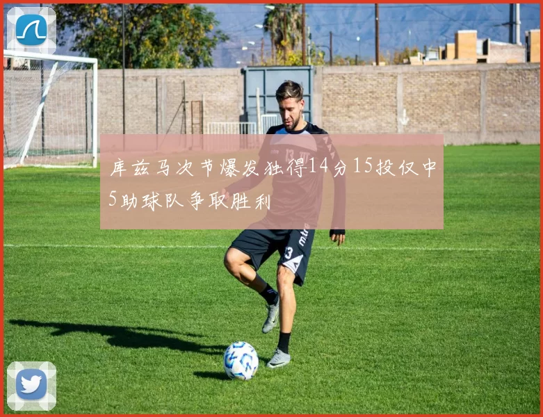库兹马次节爆发独得14分15投仅中5助球队争取胜利