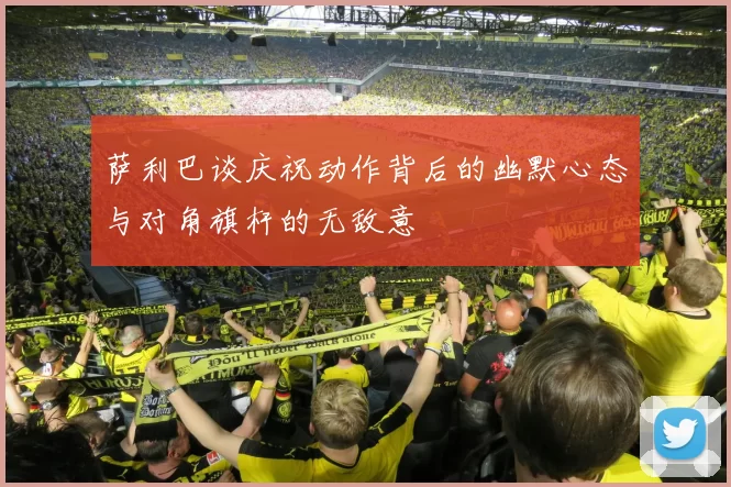 萨利巴谈庆祝动作背后的幽默心态与对角旗杆的无敌意