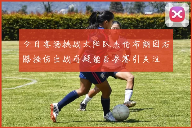 今日客场挑战太阳队杰伦布朗因右膝挫伤出战存疑能否参赛引关注