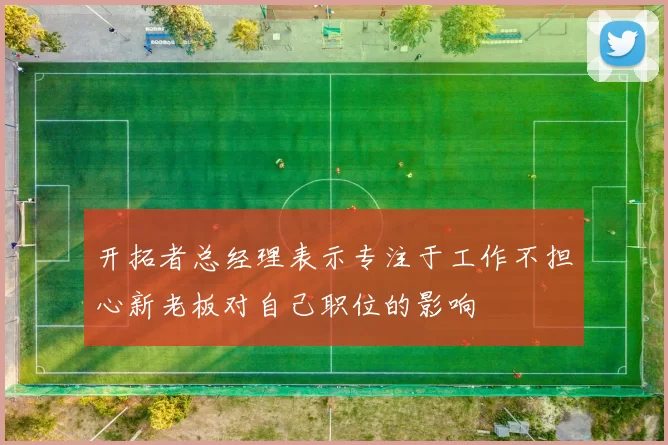 开拓者总经理表示专注于工作不担心新老板对自己职位的影响