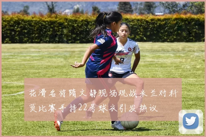 花滑名将隋文静现场观战米兰对科莫比赛手持22号球衣引发热议