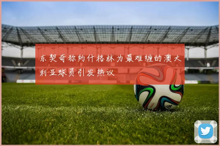 东契奇称约什格林为最难缠的澳大利亚球员引发热议