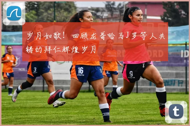 岁月如歌！回顾龙哥哈马J罗等人共铸的拜仁辉煌岁月