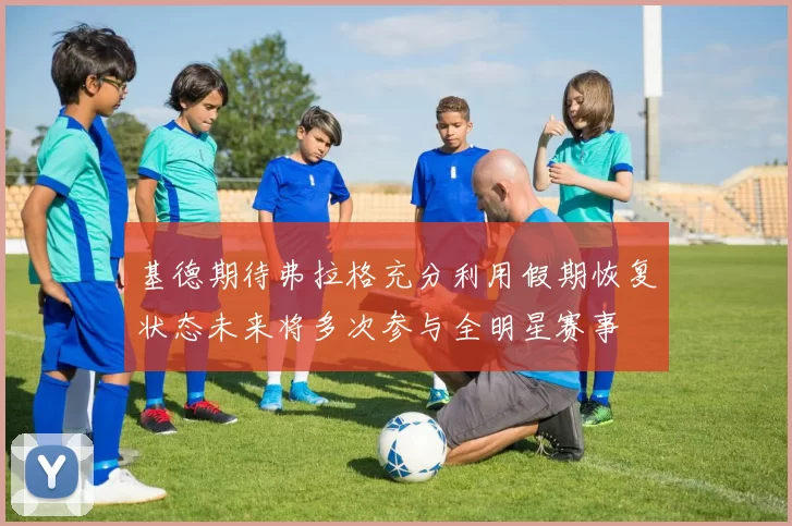 基德期待弗拉格充分利用假期恢复状态未来将多次参与全明星赛事