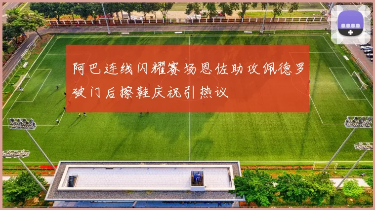 阿巴连线闪耀赛场恩佐助攻佩德罗破门后擦鞋庆祝引热议
