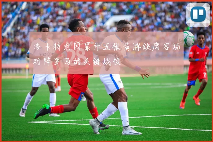 洛卡特利因累计五张黄牌缺席客场对阵罗马的关键战役