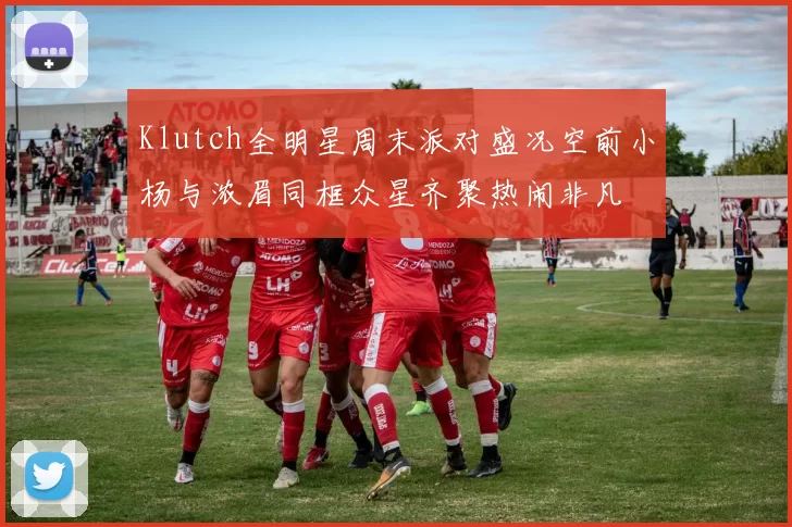 Klutch全明星周末派对盛况空前小杨与浓眉同框众星齐聚热闹非凡
