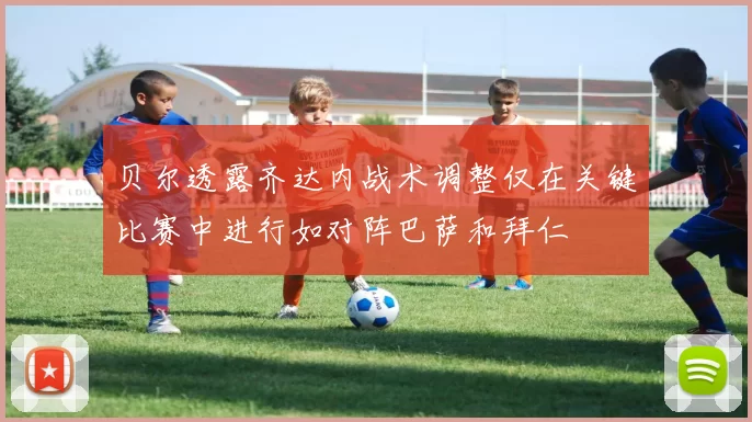 贝尔透露齐达内战术调整仅在关键比赛中进行如对阵巴萨和拜仁