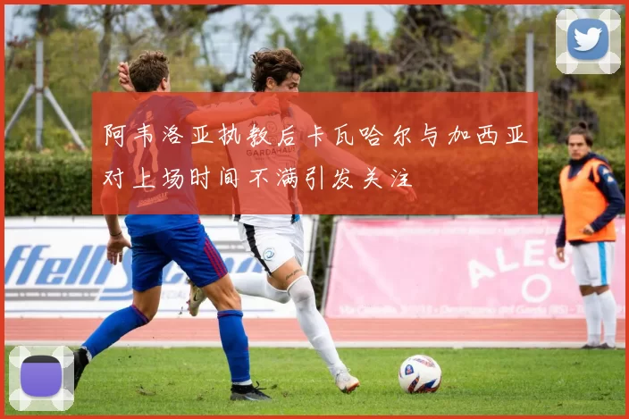 阿韦洛亚执教后卡瓦哈尔与加西亚对上场时间不满引发关注