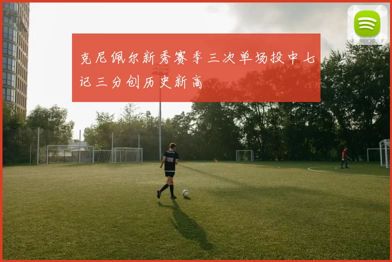克尼佩尔新秀赛季三次单场投中七记三分创历史新高