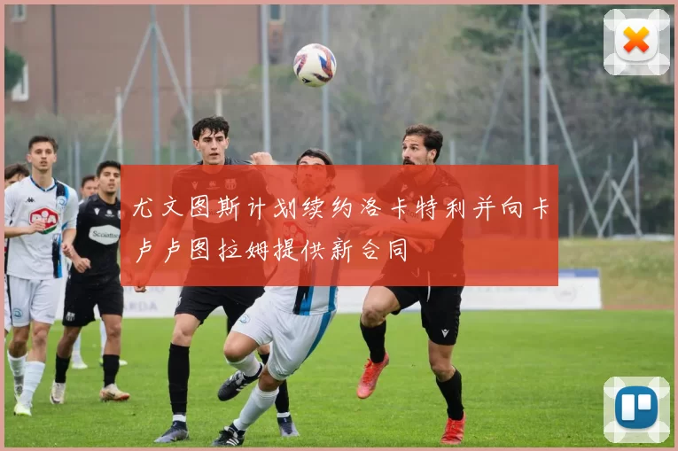 尤文图斯计划续约洛卡特利并向卡卢卢图拉姆提供新合同