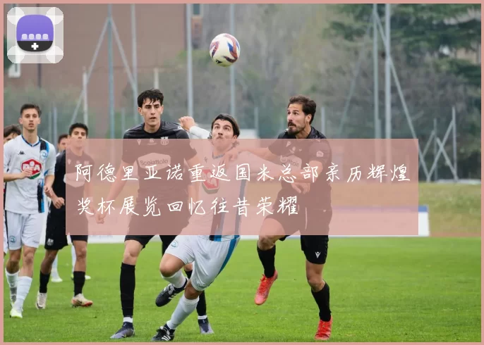 阿德里亚诺重返国米总部亲历辉煌奖杯展览回忆往昔荣耀