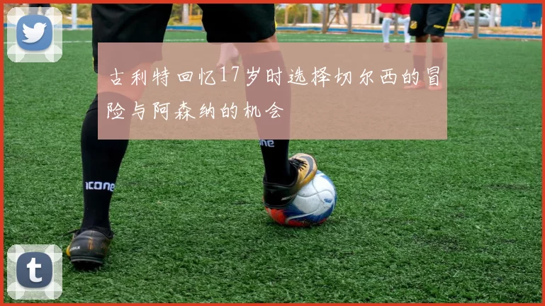 古利特回忆17岁时选择切尔西的冒险与阿森纳的机会