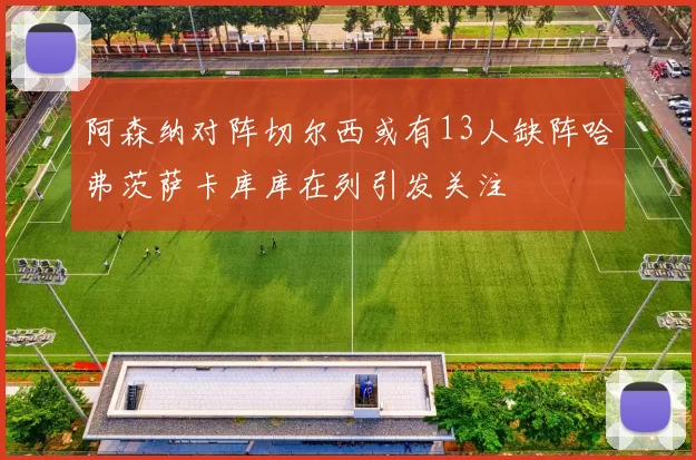 阿森纳对阵切尔西或有13人缺阵哈弗茨萨卡库库在列引发关注