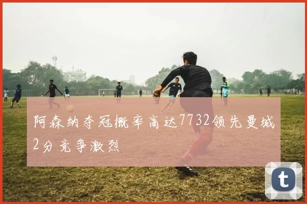 阿森纳夺冠概率高达7732领先曼城2分竞争激烈