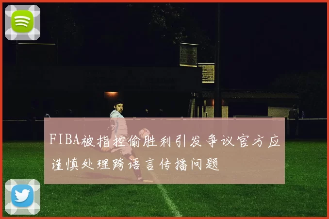 FIBA被指控偷胜利引发争议官方应谨慎处理跨语言传播问题