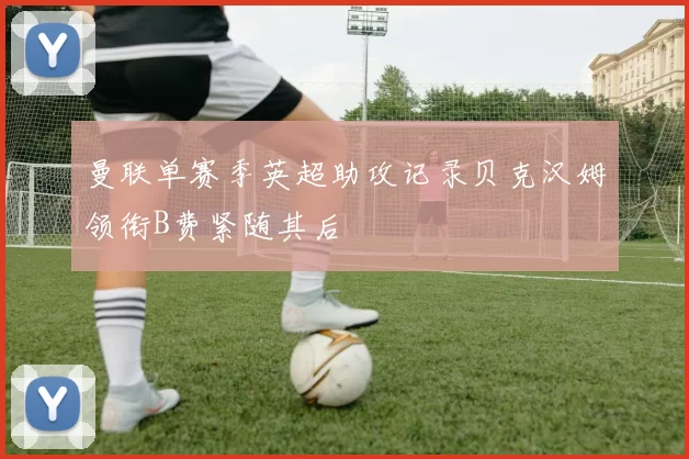 曼联单赛季英超助攻记录贝克汉姆领衔B费紧随其后