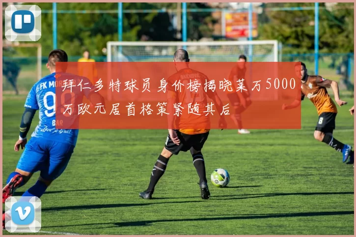 拜仁多特球员身价榜揭晓莱万5000万欧元居首格策紧随其后