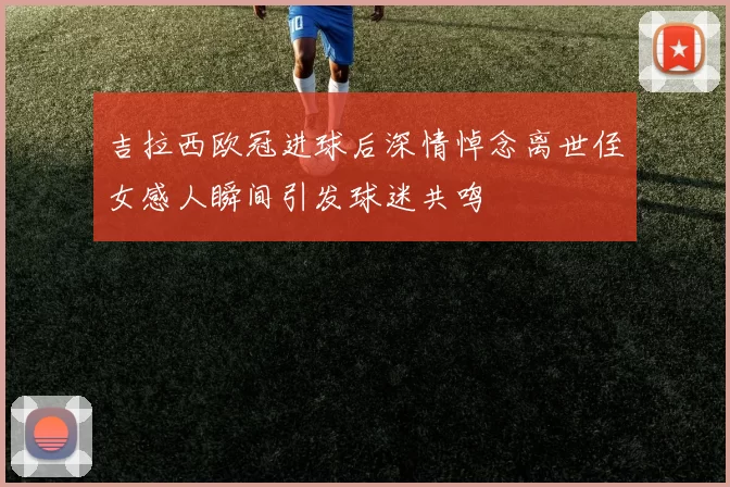 吉拉西欧冠进球后深情悼念离世侄女感人瞬间引发球迷共鸣