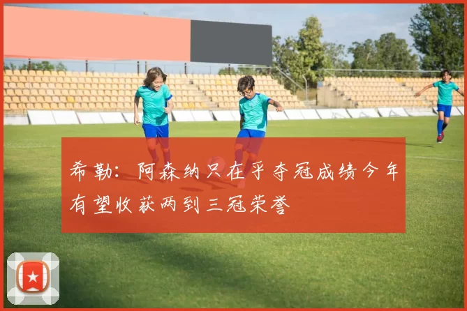 希勒：阿森纳只在乎夺冠成绩今年有望收获两到三冠荣誉