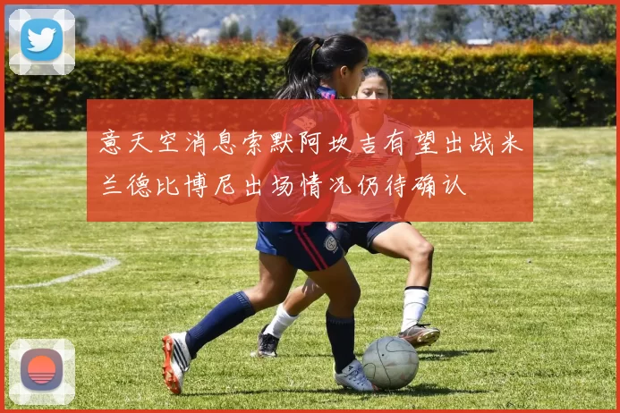 意天空消息索默阿坎吉有望出战米兰德比博尼出场情况仍待确认