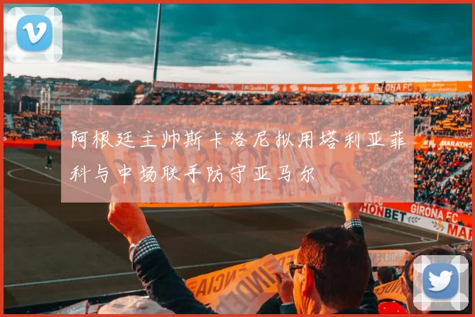 阿根廷主帅斯卡洛尼拟用塔利亚菲科与中场联手防守亚马尔