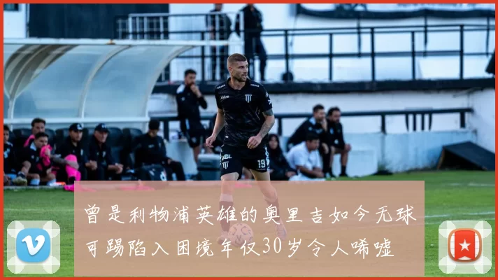 曾是利物浦英雄的奥里吉如今无球可踢陷入困境年仅30岁令人唏嘘